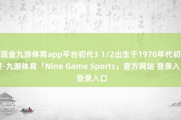 现金九游体育app平台初代3 1/2出生于1970年代初期-九游体育「Nine Game Sports」官方网站 登录入口