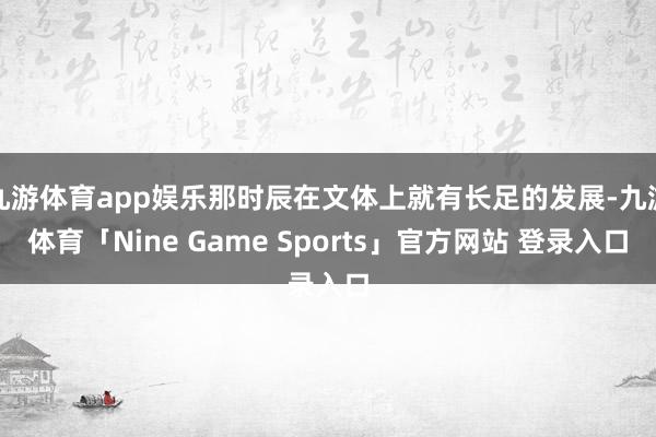九游体育app娱乐那时辰在文体上就有长足的发展-九游体育「Nine Game Sports」官方网站 登录入口