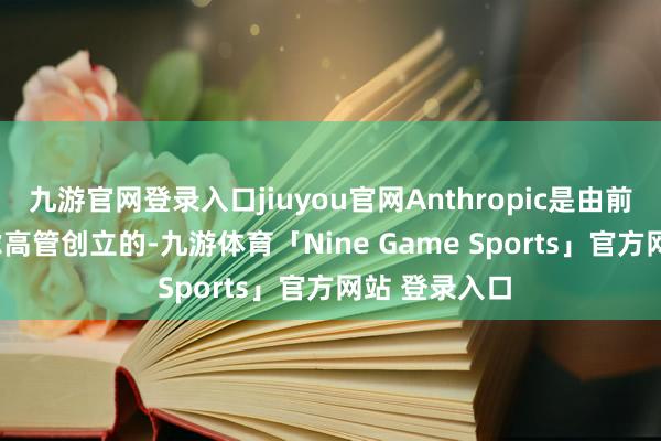 九游官网登录入口jiuyou官网Anthropic是由前OpenAI考虑高管创立的-九游体育「Nine Game Sports」官方网站 登录入口