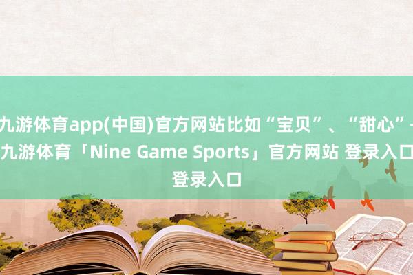 九游体育app(中国)官方网站比如“宝贝”、“甜心”-九游体育「Nine Game Sports」官方网站 登录入口