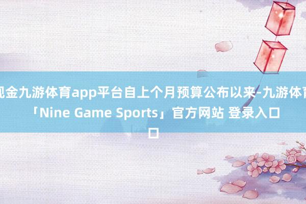 现金九游体育app平台自上个月预算公布以来-九游体育「Nine Game Sports」官方网站 登录入口