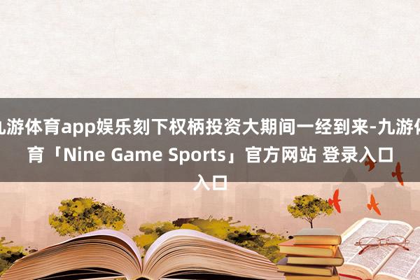 九游体育app娱乐刻下权柄投资大期间一经到来-九游体育「Nine Game Sports」官方网站 登录入口