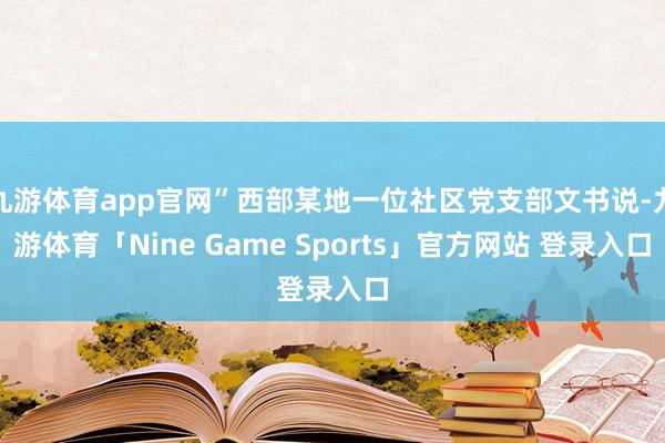 九游体育app官网”西部某地一位社区党支部文书说-九游体育「Nine Game Sports」官方网站 登录入口