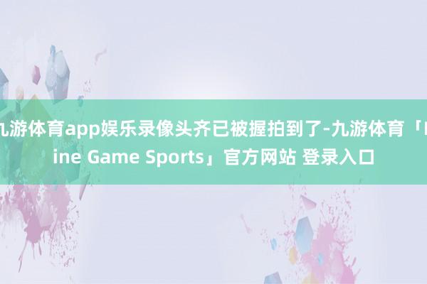 九游体育app娱乐录像头齐已被握拍到了-九游体育「Nine Game Sports」官方网站 登录入口