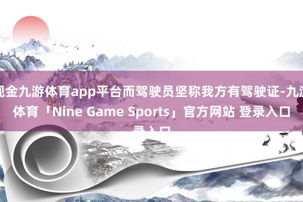 现金九游体育app平台而驾驶员坚称我方有驾驶证-九游体育「Nine Game Sports」官方网站 登录入口