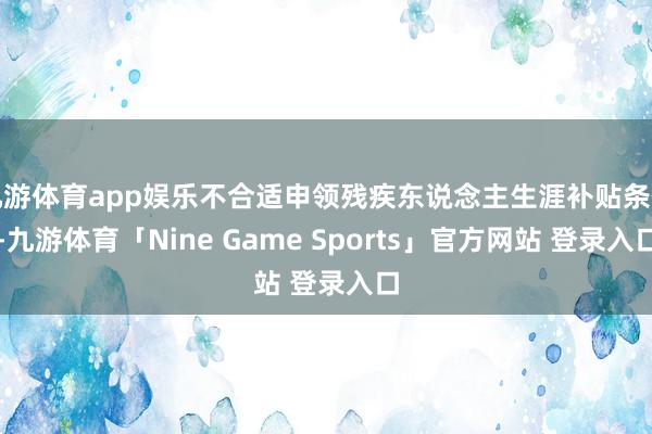 九游体育app娱乐不合适申领残疾东说念主生涯补贴条件-九游体育「Nine Game Sports」官方网站 登录入口