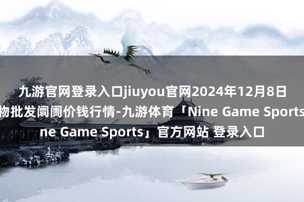 九游官网登录入口jiuyou官网2024年12月8日安徽合肥周谷堆农产物批发阛阓价钱行情-九游体育「Nine Game Sports」官方网站 登录入口
