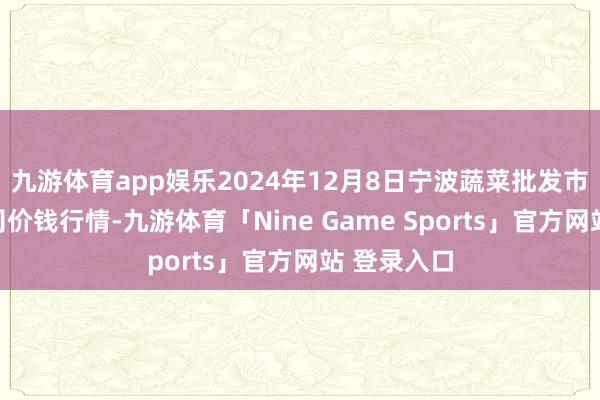 九游体育app娱乐2024年12月8日宁波蔬菜批发市集有限公司价钱行情-九游体育「Nine Game Sports」官方网站 登录入口