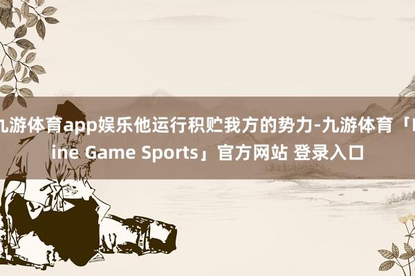 九游体育app娱乐他运行积贮我方的势力-九游体育「Nine Game Sports」官方网站 登录入口