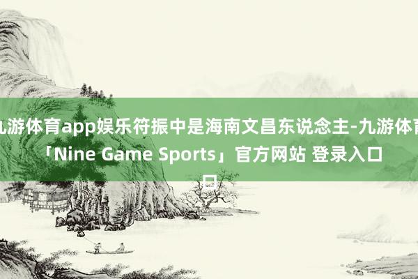 九游体育app娱乐符振中是海南文昌东说念主-九游体育「Nine Game Sports」官方网站 登录入口