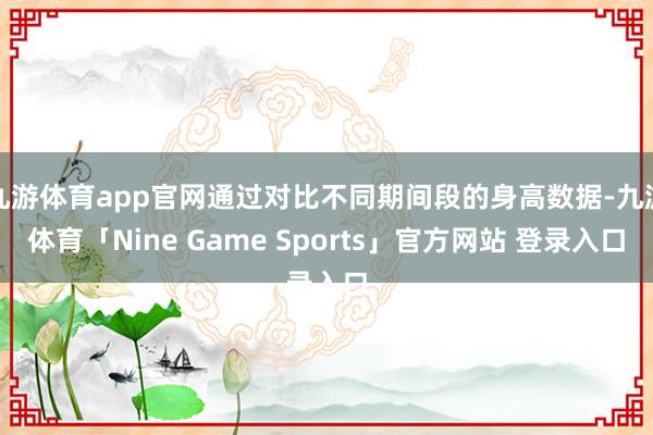 九游体育app官网通过对比不同期间段的身高数据-九游体育「Nine Game Sports」官方网站 登录入口
