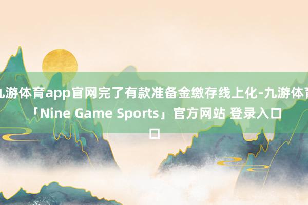 九游体育app官网完了有款准备金缴存线上化-九游体育「Nine Game Sports」官方网站 登录入口