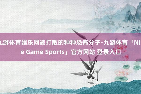 九游体育娱乐网被打散的种种恐怖分子-九游体育「Nine Game Sports」官方网站 登录入口