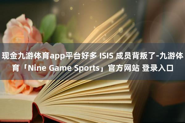 现金九游体育app平台好多 ISIS 成员背叛了-九游体育「Nine Game Sports」官方网站 登录入口