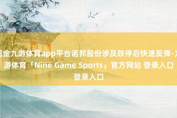 现金九游体育app平台诺邦股份涉及跌停后快速反弹-九游体育「Nine Game Sports」官方网站 登录入口