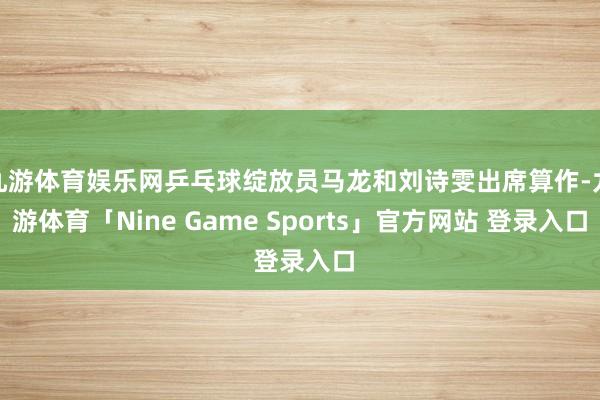九游体育娱乐网乒乓球绽放员马龙和刘诗雯出席算作-九游体育「Nine Game Sports」官方网站 登录入口