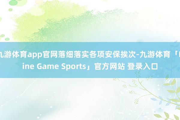 九游体育app官网落细落实各项安保挨次-九游体育「Nine Game Sports」官方网站 登录入口