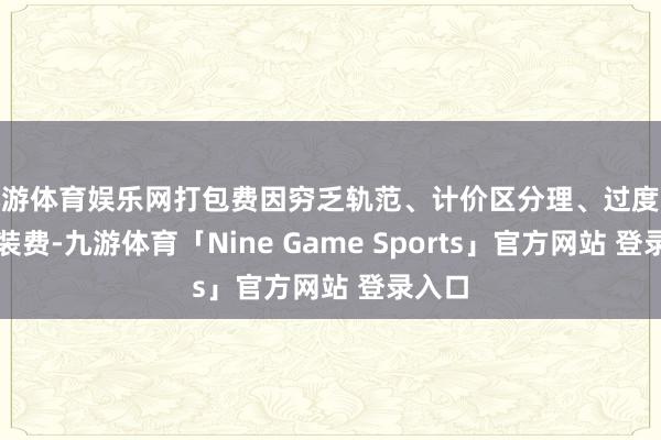 九游体育娱乐网打包费因穷乏轨范、计价区分理、过度收取包装费-九游体育「Nine Game Sports」官方网站 登录入口