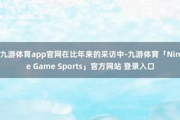 九游体育app官网　　在比年来的采访中-九游体育「Nine Game Sports」官方网站 登录入口