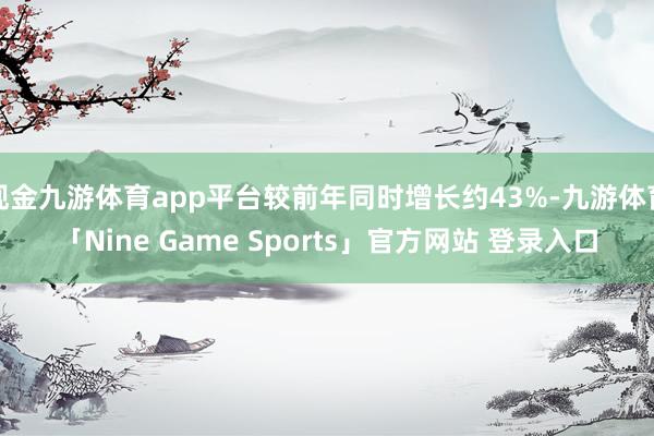 现金九游体育app平台较前年同时增长约43%-九游体育「Nine Game Sports」官方网站 登录入口