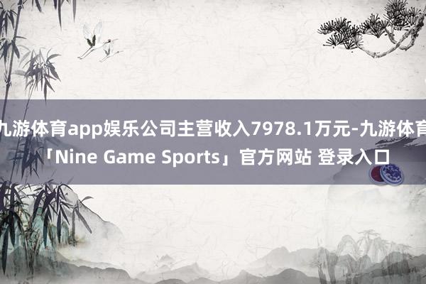 九游体育app娱乐公司主营收入7978.1万元-九游体育「Nine Game Sports」官方网站 登录入口