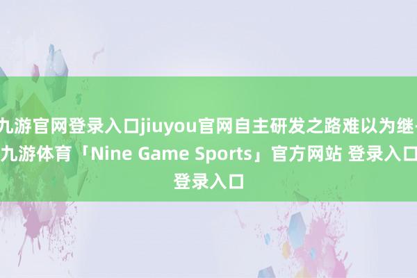 九游官网登录入口jiuyou官网自主研发之路难以为继-九游体育「Nine Game Sports」官方网站 登录入口