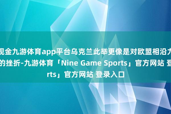 现金九游体育app平台乌克兰此举更像是对欧盟相沿力度不及的挫折-九游体育「Nine Game Sports」官方网站 登录入口