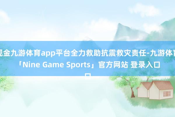 现金九游体育app平台全力救助抗震救灾责任-九游体育「Nine Game Sports」官方网站 登录入口